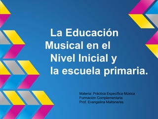 La Educación 
Musical en el 
Nivel Inicial y 
la escuela primaria. 
Materia: Práctica Específica Música 
Formación Complementaria 
Prof. Evangelina Maltaneres 
 