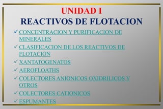 UNIDAD I
  REACTIVOS DE FLOTACION
 CONCENTRACION Y PURIFICACION DE
  MINERALES
 CLASIFICACION DE LOS REACTIVOS DE
  FLOTACION
 XANTATOGENATOS
 AEROFLOATHS
 COLECTORES ANIONICOS OXIDRILICOS Y
  OTROS
 COLECTORES CATIONICOS
 ESPUMANTES
 