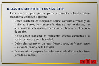8. MANTENIMIENTO DE LOS XANTATOS
   Estos reactivos para que no pierda el carácter selectivo deben
   mantenerse del modo siguiente:
    – Deben mantener en recipientes herméticamente cerrados y en
       ambiente fresco, se conservarán durante mucho tiempo, no
       observándose prácticamente perdidas de eficacia en el período
       de un año.
    – No se deben mantener en recipientes abiertos expuestos a la
       acción del calor y de la humedad.
    – Deben almacenarse en un lugar fresco y seco, preferente-mente
       aislados del calor y de la luz solar.
    – Es conveniente preparar las soluciones cada día para la misma
       jornada de trabajo.
 