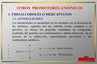OTROS PROMOTORES ANIÓNICOS
1. THIOALCOHOLES O MERCAPTANOS
    1.1. GENERALIDADES:
    Los thioalcoholes se encuentran en los animales (en la secreción de
    las mofetas), vegetales (en las cebollas recién cortadas) y el
    petróleo; en efecto, las pequeñas cantidades de compuestos
    azufrados del petróleo son contaminantes y deben removerse en el
    proceso de la refina-ción, especialmente envenenan a los
    catalizadores metálicos.
•                    H
•                    /     R_ -----> R - SH MERCAPTANOS
•      H2S -------> S +
•                         Ar_ -----> Ar - SH THIOFENOLES
•                    H
 