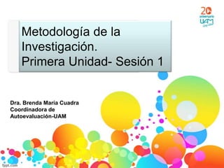 Metodología de la
   Investigación.
   Primera Unidad- Sesión 1


Dra. Brenda María Cuadra
Coordinadora de
Autoevaluación-UAM
 