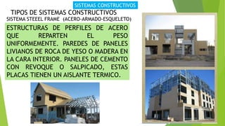SISTEMAS CONSTRUCTIVOS
TIPOS DE SISTEMAS CONSTRUCTIVOS
SISTEMA STEEEL FRAME (ACERO-ARMADO-ESQUELETO)
ESTRUCTURAS DE PERFILES DE ACERO
QUE REPARTEN EL PESO
UNIFORMEMENTE. PAREDES DE PANELES
LIVIANOS DE ROCA DE YESO O MADERA EN
LA CARA INTERIOR. PANELES DE CEMENTO
CON REVOQUE O SALPICADO, ESTAS
PLACAS TIENEN UN AISLANTE TERMICO.
 