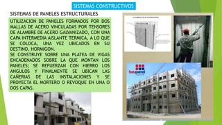 SISTEMAS CONSTRUCTIVOS
SISTEMAS DE PANELES ESTRUCTURALES
UTILIZACION DE PANELES FORMADOS POR DOS
MALLAS DE ACERO VINCULADAS POR TENSORES
DE ALAMBRE DE ACERO GALVANIZADO, CON UNA
CAPA INTERMEDIA AISLANTE TERMICA, A LO QUE
SE COLOCA, UNA VEZ UBICADOS EN SU
DESTINO, HORMIGON.
SE CONSTRUYE SOBRE UNA PLATEA DE VIGAS
ENCADENADOS SOBRE LA QUE MONTAN LOS
PANELES; SE REFUERZAN CON HIERRO LOS
ANGULOS Y FINALMENTE SE UBICAN LAS
CAÑERIAS DE LAS INSTALACIONES Y SE
PROYECTA EL MORTERO O REVOQUE EN UNA O
DOS CAPAS.
 