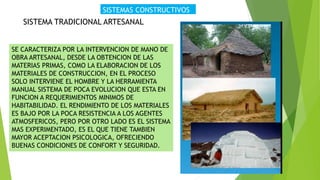 SISTEMAS CONSTRUCTIVOS
SISTEMA TRADICIONAL ARTESANAL
SE CARACTERIZA POR LA INTERVENCION DE MANO DE
OBRA ARTESANAL, DESDE LA OBTENCION DE LAS
MATERIAS PRIMAS, COMO LA ELABORACION DE LOS
MATERIALES DE CONSTRUCCION, EN EL PROCESO
SOLO INTERVIENE EL HOMBRE Y LA HERRAMIENTA
MANUAL SISTEMA DE POCA EVOLUCION QUE ESTA EN
FUNCION A REQUERIMIENTOS MINIMOS DE
HABITABILIDAD. EL RENDIMIENTO DE LOS MATERIALES
ES BAJO POR LA POCA RESISTENCIA A LOS AGENTES
ATMOSFERICOS, PERO POR OTRO LADO ES EL SISTEMA
MAS EXPERIMENTADO, ES EL QUE TIENE TAMBIEN
MAYOR ACEPTACION PSICOLOGICA, OFRECIENDO
BUENAS CONDICIONES DE CONFORT Y SEGURIDAD.
 