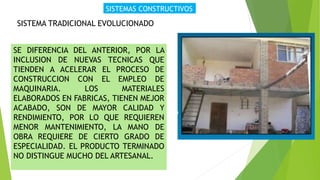 SISTEMAS CONSTRUCTIVOS
SISTEMA TRADICIONAL EVOLUCIONADO
SE DIFERENCIA DEL ANTERIOR, POR LA
INCLUSION DE NUEVAS TECNICAS QUE
TIENDEN A ACELERAR EL PROCESO DE
CONSTRUCCION CON EL EMPLEO DE
MAQUINARIA. LOS MATERIALES
ELABORADOS EN FABRICAS, TIENEN MEJOR
ACABADO, SON DE MAYOR CALIDAD Y
RENDIMIENTO, POR LO QUE REQUIEREN
MENOR MANTENIMIENTO, LA MANO DE
OBRA REQUIERE DE CIERTO GRADO DE
ESPECIALIDAD. EL PRODUCTO TERMINADO
NO DISTINGUE MUCHO DEL ARTESANAL.
 