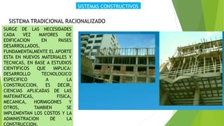 SISTEMAS CONSTRUCTIVOS
SISTEMA TRADICIONAL RACIONALIZADO
SURGE DE LAS NECESIDADES
CADA VEZ MAYORES DE
EDIFICACION EN PAISES
DESARROLLADOS,
FUNDAMENTALMENTE EL APORTE
ESTA EN NUEVOS MATERIALES Y
TECNICAS, EN BASE A ESTUDIOS
CIENTIFICOS QUE IMPLICA:
DESARROLLO TECNOLOGICO
ESPECIFICO A LA
CONSTRUCCION, ES DECIR,
CIENCIAS APLICADAS DE LAS
MATEMATICAS, FISICA,
MECANICA, HORMIGONES Y
OTROS, TAMBIEN SE
IMPLEMENTAN LOS COSTOS Y LA
ADMINISTRACION DE LA
CONSTRUCCION.
 