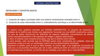 ¿QUE ES SISTEMA?
DEFINICIONES Y CONCEPTOS BASICOS
1,- Conjunto de reglas o principios sobre una materia racionalmente enlazados entre si.
2,- Conjunto de cosas relacionadas entre si, ordenadamente contribuye a un determinado objeto.
En nuestro caso, podemos entender por SISTEMA CONSTRUCTIVO, al conjunto de elementos y
unidades de un edificio que forman una organización funcional con una MISION constructiva común,
sea este de sostén (estructura) de definición de espacios habitables (cerramientos) de obtener
confort (acondicionamiento) o de expresión de imagen y aspecto (decoración).
Es decir, el sistema como conjunto articulado, mas que el sistema como método.
En este sentido, cabe recordar que los SISTEMAS suelen estar constituidos por unidades, estas por
elementos y estos a su vez, se constituyen a partir de unos determinados materiales.
Requieren un diseño, para lo cual se debe atender, en primer lugar a las exigencias funcionales de
cada uno y a las acciones exteriores que van a sufrir, además de tener en cuenta las posibilidades de
los materiales que se utilicen, en función de sus calidades y por tanto, de su vulnerabilidad.
SISTEMAS CONSTRUCTIVOS
 