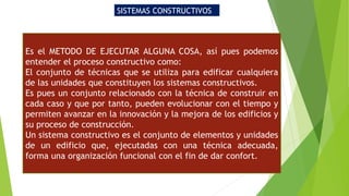 SISTEMAS CONSTRUCTIVOS
Es el METODO DE EJECUTAR ALGUNA COSA, así pues podemos
entender el proceso constructivo como:
El conjunto de técnicas que se utiliza para edificar cualquiera
de las unidades que constituyen los sistemas constructivos.
Es pues un conjunto relacionado con la técnica de construir en
cada caso y que por tanto, pueden evolucionar con el tiempo y
permiten avanzar en la innovación y la mejora de los edificios y
su proceso de construcción.
Un sistema constructivo es el conjunto de elementos y unidades
de un edificio que, ejecutadas con una técnica adecuada,
forma una organización funcional con el fin de dar confort.
 