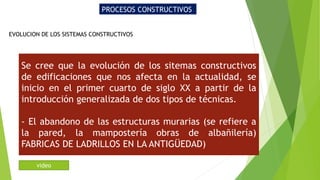 PROCESOS CONSTRUCTIVOS
EVOLUCION DE LOS SISTEMAS CONSTRUCTIVOS
Se cree que la evolución de los sitemas constructivos
de edificaciones que nos afecta en la actualidad, se
inicio en el primer cuarto de siglo XX a partir de la
introducción generalizada de dos tipos de técnicas.
- El abandono de las estructuras murarias (se refiere a
la pared, la mampostería obras de albañilería)
FABRICAS DE LADRILLOS EN LA ANTIGÜEDAD)
video
 