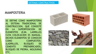 SISTEMAS CONSTRUCTIVOS
MAMPOSTERIA
SE DEFINE COMO MAMPOSTERIA
AL SISTEMA TRADICIONAL DE
CONSTRUCCION, QUE CONSISTE
EN LA SUPERPOSICION DE
ELEMENTOS (EJM. LADRILLO)
CUYA COLOCACION ES MANUAL.
DICHOS ELEMENTOS SE CONOCEN
COMO COMPUESTOS:
(LADRILLOS, BLOQUES DE
CEMENTO PREFABRICADOS,
BLOQUES DE PIEDRA, MOLDURAS
ETC.
 