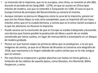 • La invención de la imprenta, que no es europea, sino china, se remonta al año 960,
durante el periodo de los Song (960 - 1279), en que se usaron en China tipos
móviles de madera, uso que se extendió a Turquestán en 1280. El caso es que la
Europa Central de principios del Renacimiento ya conocía el invento.
• Aunque siempre se piensa en Maguncia como la cuna de la imprenta, parece ser
que son los Países Bajos su más serio competidor, pues se imprimió allí con tipos
móviles antes que en la ciudad alemana, y consta que es la única nación europea a
la que los alemanes no llevaron la imprenta.
• Puede sacarse así la conclusión de que en Europa se estaba trabajando y buscando
una técnica que hiciera posible la producción de libros a partir de un molde
constituido por letras sueltas, en lugar de manuscribirlo o estamparlo en un bloque
de madera grabada.
• Parece ser que fueron naipes las primeras obras que se produjeron, a la vez que
imágenes de santos, ya que en el Museo de Bruselas se conserva una xilografía de
1418, que representa a la Virgen rodeada de cuatro santos que es la más antigua
que se conoce.
• Por esta fecha se empezaron a grabar planchas con textos en letras góticas, a
imitación de los códices de aquella época, como Donatos, Ars Moriendi, Biblia
Pauperum, y otros.
 