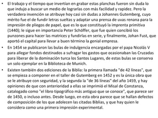 • El trabajo y el tiempo que invertían en grabar estas planchas fueron sin duda lo
que indujo a buscar un medio de lograrlas con más facilidad y rapidez. Pero la
verdadera invención se atribuye hoy casi sin dudas a Johannes Gutemberg, cuyo
mérito fue el de fundir letras sueltas y adaptar una prensa de uvas renana para la
impresión de pliegos de papel, que es lo que constituyó la imprenta primitiva
(1440); le sigue en importancia Peter Schöffer, que fue quien concibió los
punzones para hacer las matrices y fundirlas en serie, y finalmente, Johan Fust, que
aportó el capital para llevar a buen término la genial empresa.
• En 1454 se publicaron las bulas de indulgencia encargadas por el papa Nicolás V
para allegar fondos destinados a sufragar los gastos que ocasionaban las Cruzadas
para liberar de la dominación turca los Santos Lugares, de estas bulas se conserva
un solo ejemplar en la Biblioteca de Munich.
• Existen también dos ediciones de la Biblia: la primera llamada "de 42 líneas", que
se empieza a componer en el taller de Gutemberg en 1452 y es la única obra que
se le atribuye con seguridad, y la segunda la "de 36 líneas" del año 1459, y hay
opiniones de que con anterioridad a ellas se imprimió el Misal de Constanza,
catalogado como "el libro tipográfico más antiguo que se conoce", que parece ser
de 1450, o incluso antes. Desde luego, en esta obra parece que se hallan defectos
de composición de los que adolecen las citadas Biblias, y que hay quien le
considera como una primera impresión experimental.
 