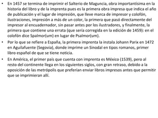 • En 1457 se termina de imprimir el Salterio de Maguncia, obra importantísima en la
historia del libro y de la imprenta pues es la primera obra impresa que indica el año
de publicación y el lugar de impresión, que lleve marca de impresor y colofón,
ilustraciones, impresión a más de un color, la primera que pasó directamente del
impresor al encuadernador, sin pasar antes por los ilustradores, y finalmente, la
primera que contiene una errata (que sería corregida en la edición de 1459): en el
colofón dice Spalmor(um) en lugar de Psalmor(um).
• Por lo que se refiere a España, la primera imprenta la instala Johann Parix en 1472
en Aguilafuente (Segovia), donde imprime un Sinodal en tipos romanos, primer
libro español de que se tiene noticia.
• En América, el primer país que cuenta con imprenta es México (1539), pero al
resto del continente llega en los siguientes siglos, con gran retraso, debido a la
oposición de las metrópolis que preferían enviar libros impresos antes que permitir
que se imprimieran allí.
 