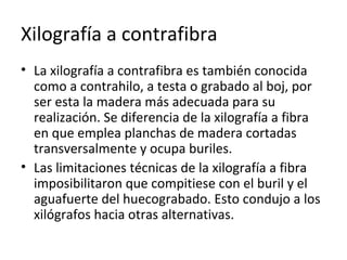 Xilografía a contrafibra
• La xilografía a contrafibra es también conocida
como a contrahilo, a testa o grabado al boj, por
ser esta la madera más adecuada para su
realización. Se diferencia de la xilografía a fibra
en que emplea planchas de madera cortadas
transversalmente y ocupa buriles.
• Las limitaciones técnicas de la xilografía a fibra
imposibilitaron que compitiese con el buril y el
aguafuerte del huecograbado. Esto condujo a los
xilógrafos hacia otras alternativas.
 