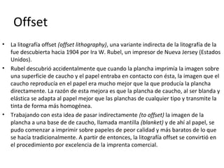 Offset
• La litografía offset (offset lithography), una variante indirecta de la litografía de la
fue descubierta hacia 1904 por Ira W. Rubel, un impresor de Nueva Jersey (Estados
Unidos).
• Rubel descubrió accidentalmente que cuando la plancha imprimía la imagen sobre
una superficie de caucho y el papel entraba en contacto con ésta, la imagen que el
caucho reproducía en el papel era mucho mejor que la que producía la plancha
directamente. La razón de esta mejora es que la plancha de caucho, al ser blanda y
elástica se adapta al papel mejor que las planchas de cualquier tipo y transmite la
tinta de forma más homogénea.
• Trabajando con esta idea de pasar indirectamente (to offset) la imagen de la
plancha a una base de de caucho, llamada mantilla (blanket) y de ahí al papel, se
pudo comenzar a imprimir sobre papeles de peor calidad y más baratos de lo que
se hacía tradicionalmente. A partir de entonces, la litografía offset se convirtió en
el procedimiento por excelencia de la imprenta comercial.
 