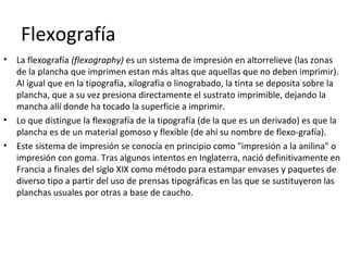 Flexografía
• La flexografía (flexography) es un sistema de impresión en altorrelieve (las zonas
de la plancha que imprimen estan más altas que aquellas que no deben imprimir).
Al igual que en la tipografía, xilografía o linograbado, la tinta se deposita sobre la
plancha, que a su vez presiona directamente el sustrato imprimible, dejando la
mancha allí donde ha tocado la superficie a imprimir.
• Lo que distingue la flexografía de la tipografía (de la que es un derivado) es que la
plancha es de un material gomoso y flexible (de ahí su nombre de flexo-grafía).
• Este sistema de impresión se conocía en principio como "impresión a la anilina" o
impresión con goma. Tras algunos intentos en Inglaterra, nació definitivamente en
Francia a finales del siglo XIX como método para estampar envases y paquetes de
diverso tipo a partir del uso de prensas tipográficas en las que se sustituyeron las
planchas usuales por otras a base de caucho.
 