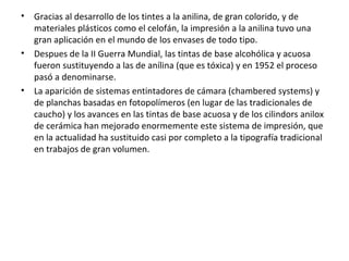 • Gracias al desarrollo de los tintes a la anilina, de gran colorido, y de
materiales plásticos como el celofán, la impresión a la anilina tuvo una
gran aplicación en el mundo de los envases de todo tipo.
• Despues de la II Guerra Mundial, las tintas de base alcohólica y acuosa
fueron sustituyendo a las de anílina (que es tóxica) y en 1952 el proceso
pasó a denominarse.
• La aparición de sistemas entintadores de cámara (chambered systems) y
de planchas basadas en fotopolímeros (en lugar de las tradicionales de
caucho) y los avances en las tintas de base acuosa y de los cilindors anilox
de cerámica han mejorado enormemente este sistema de impresión, que
en la actualidad ha sustituido casi por completo a la tipografía tradicional
en trabajos de gran volumen.
 