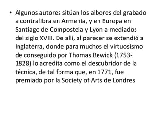 • Algunos autores sitúan los albores del grabado
a contrafibra en Armenia, y en Europa en
Santiago de Compostela y Lyon a mediados
del siglo XVIII. De allí, al parecer se extendió a
Inglaterra, donde para muchos el virtuosismo
de conseguido por Thomas Bewick (1753-
1828) lo acredita como el descubridor de la
técnica, de tal forma que, en 1771, fue
premiado por la Society of Arts de Londres.
 
