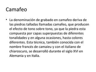 Camafeo
• La denominación de grabado en camafeo deriva de
las piedras talladas llamadas camafeo, que producen
el efecto de tono sobre tono, ya que la piedra esta
compuesta por capas superpuestas de diferentes
tonalidades y en alguna ocasiones, hasta colores
diferentes. Esta técnica, también conocida con el
nombre francés de camaieu y con el italiano de
chiaroscuro, se desarrolló durante el siglo XVI en
Alemania y en Italia.
 
