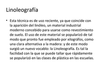 Linoleografía
• Esta técnica es de uso reciente, ya que coincide con
la aparición del linóleo, un material industrial
moderno concebido para usarse como revestimiento
de suelo. El uso de este material se popularizó de tal
modo que pronto fue empleado por xilográfos, como
una clara alternativa a la madera: y de este modo
surgió un nuevo vocablo: la Linoleografía. Es tal la
facilidad con la que se puede tallar que rápidamente
se popularizó en las clases de plástica en las escuelas.
 