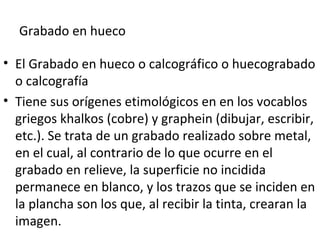 Grabado en hueco
• El Grabado en hueco o calcográfico o huecograbado
o calcografía
• Tiene sus orígenes etimológicos en en los vocablos
griegos khalkos (cobre) y graphein (dibujar, escribir,
etc.). Se trata de un grabado realizado sobre metal,
en el cual, al contrario de lo que ocurre en el
grabado en relieve, la superficie no incidida
permanece en blanco, y los trazos que se inciden en
la plancha son los que, al recibir la tinta, crearan la
imagen.
 