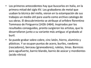 • Los primeros antecedentes hay que buscarlos en Italia, en la
primera mitad del siglo XV. Los grabadores de metal que
usaban la técnica del niello, vieron en la estampación de sus
trabajos un medio útil para usarlo como archivo catalogo de
sus obras. El descubrimiento se atribuye al orfebre florentino
Tommaso de Finiguerra (1426-1464). Inspirados por los
resultados conseguidos, pronto surgieron los artistas, que lo
desarrollaron junto a su variante más antigua: el grabado al
buril.
• Se puede grabar sobre cobre, cinc latón, hierro, aluminio y
plásticos. Y se ocupan puntas de acero, buriles, raedores
(rascadores), berceau (graneadores), ruletas, limas. Barnices
para aguafuerte, barniz blando, barniz de azúcar y mordientes
(acido nítrico)
 