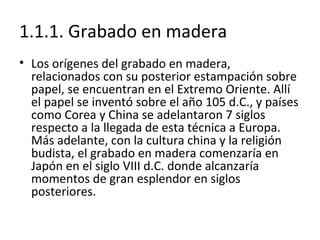 1.1.1. Grabado en madera
• Los orígenes del grabado en madera,
relacionados con su posterior estampación sobre
papel, se encuentran en el Extremo Oriente. Allí
el papel se inventó sobre el año 105 d.C., y países
como Corea y China se adelantaron 7 siglos
respecto a la llegada de esta técnica a Europa.
Más adelante, con la cultura china y la religión
budista, el grabado en madera comenzaría en
Japón en el siglo VIII d.C. donde alcanzaría
momentos de gran esplendor en siglos
posteriores.
 