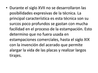 • Durante el siglo XVII no se desarrollaron las
posibilidades expresivas de la técnica. La
principal característica es esta técnica son su
surcos poco profundos se gastan con mucha
facilidad en el proceso de la estampación. Esto
determino que no fuera usada en
estampaciones comerciales, hasta el siglo XIX
con la invención del acerado que permite
alargar la vida de las placas y realizar largos
tirajes.
 
