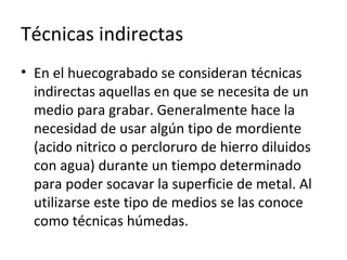 Técnicas indirectas
• En el huecograbado se consideran técnicas
indirectas aquellas en que se necesita de un
medio para grabar. Generalmente hace la
necesidad de usar algún tipo de mordiente
(acido nitrico o percloruro de hierro diluidos
con agua) durante un tiempo determinado
para poder socavar la superficie de metal. Al
utilizarse este tipo de medios se las conoce
como técnicas húmedas.
 