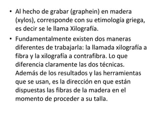 • Al hecho de grabar (graphein) en madera
(xylos), corresponde con su etimología griega,
es decir se le llama Xilografía.
• Fundamentalmente existen dos maneras
diferentes de trabajarla: la llamada xilografía a
fibra y la xilografía a contrafibra. Lo que
diferencia claramente las dos técnicas.
Además de los resultados y las herramientas
que se usan, es la dirección en que están
dispuestas las fibras de la madera en el
momento de proceder a su talla.
 