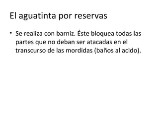 El aguatinta por reservas
• Se realiza con barniz. Éste bloquea todas las
partes que no deban ser atacadas en el
transcurso de las mordidas (baños al acido).
 