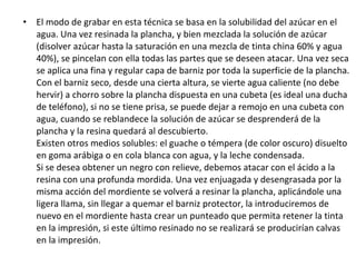 • El modo de grabar en esta técnica se basa en la solubilidad del azúcar en el
agua. Una vez resinada la plancha, y bien mezclada la solución de azúcar
(disolver azúcar hasta la saturación en una mezcla de tinta china 60% y agua
40%), se pincelan con ella todas las partes que se deseen atacar. Una vez seca
se aplica una fina y regular capa de barniz por toda la superficie de la plancha.
Con el barniz seco, desde una cierta altura, se vierte agua caliente (no debe
hervir) a chorro sobre la plancha dispuesta en una cubeta (es ideal una ducha
de teléfono), si no se tiene prisa, se puede dejar a remojo en una cubeta con
agua, cuando se reblandece la solución de azúcar se desprenderá de la
plancha y la resina quedará al descubierto.
Existen otros medios solubles: el guache o témpera (de color oscuro) disuelto
en goma arábiga o en cola blanca con agua, y la leche condensada.
Si se desea obtener un negro con relieve, debemos atacar con el ácido a la
resina con una profunda mordida. Una vez enjuagada y desengrasada por la
misma acción del mordiente se volverá a resinar la plancha, aplicándole una
ligera llama, sin llegar a quemar el barniz protector, la introduciremos de
nuevo en el mordiente hasta crear un punteado que permita retener la tinta
en la impresión, si este último resinado no se realizará se producirían calvas
en la impresión.
 