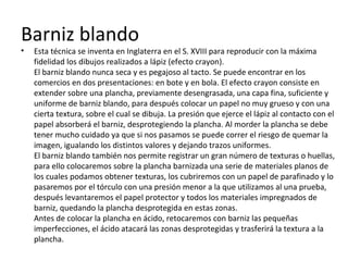 Barniz blando
• Esta técnica se inventa en Inglaterra en el S. XVIII para reproducir con la máxima
fidelidad los dibujos realizados a lápiz (efecto crayon).
El barniz blando nunca seca y es pegajoso al tacto. Se puede encontrar en los
comercios en dos presentaciones: en bote y en bola. El efecto crayon consiste en
extender sobre una plancha, previamente desengrasada, una capa fina, suficiente y
uniforme de barniz blando, para después colocar un papel no muy grueso y con una
cierta textura, sobre el cual se dibuja. La presión que ejerce el lápiz al contacto con el
papel absorberá el barniz, desprotegiendo la plancha. Al morder la plancha se debe
tener mucho cuidado ya que si nos pasamos se puede correr el riesgo de quemar la
imagen, igualando los distintos valores y dejando trazos uniformes.
El barniz blando también nos permite registrar un gran número de texturas o huellas,
para ello colocaremos sobre la plancha barnizada una serie de materiales planos de
los cuales podamos obtener texturas, los cubriremos con un papel de parafinado y lo
pasaremos por el tórculo con una presión menor a la que utilizamos al una prueba,
después levantaremos el papel protector y todos los materiales impregnados de
barniz, quedando la plancha desprotegida en estas zonas.
Antes de colocar la plancha en ácido, retocaremos con barniz las pequeñas
imperfecciones, el ácido atacará las zonas desprotegidas y trasferirá la textura a la
plancha.
 