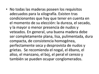• No todas las maderas poseen los requisitos
adecuados para la xilografía. Existen tras
condicionantes que hay que tener en cuenta en
el momento de su elección: la dureza, el secado,
y la mayor o menor presencia de nudos y
veteados. En general, una buena madera debe
ser completamente plana, lisa, pulimentada, dura
compacta, de consistencia homogénea,
perfectamente seca y desprovista de nudos y
grietas. Se recomienda el nogal, el ébano, el
aliso, el manzano, el boj, el peral el cerezo y
también se pueden ocupar conglomerados.
 