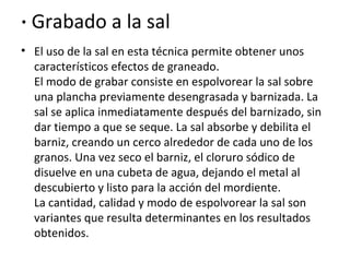 · Grabado a la sal
• El uso de la sal en esta técnica permite obtener unos
característicos efectos de graneado.
El modo de grabar consiste en espolvorear la sal sobre
una plancha previamente desengrasada y barnizada. La
sal se aplica inmediatamente después del barnizado, sin
dar tiempo a que se seque. La sal absorbe y debilita el
barniz, creando un cerco alrededor de cada uno de los
granos. Una vez seco el barniz, el cloruro sódico de
disuelve en una cubeta de agua, dejando el metal al
descubierto y listo para la acción del mordiente.
La cantidad, calidad y modo de espolvorear la sal son
variantes que resulta determinantes en los resultados
obtenidos.
 