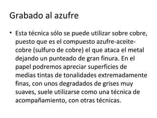Grabado al azufre
• Esta técnica sólo se puede utilizar sobre cobre,
puesto que es el compuesto azufre-aceite-
cobre (sulfuro de cobre) el que ataca el metal
dejando un punteado de gran finura. En el
papel podremos apreciar superficies de
medias tintas de tonalidades extremadamente
finas, con unos degradados de grises muy
suaves, suele utilizarse como una técnica de
acompañamiento, con otras técnicas.
 