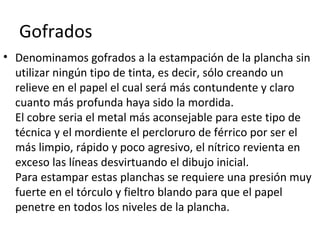 Gofrados
• Denominamos gofrados a la estampación de la plancha sin
utilizar ningún tipo de tinta, es decir, sólo creando un
relieve en el papel el cual será más contundente y claro
cuanto más profunda haya sido la mordida.
El cobre seria el metal más aconsejable para este tipo de
técnica y el mordiente el percloruro de férrico por ser el
más limpio, rápido y poco agresivo, el nítrico revienta en
exceso las líneas desvirtuando el dibujo inicial.
Para estampar estas planchas se requiere una presión muy
fuerte en el tórculo y fieltro blando para que el papel
penetre en todos los niveles de la plancha.
 