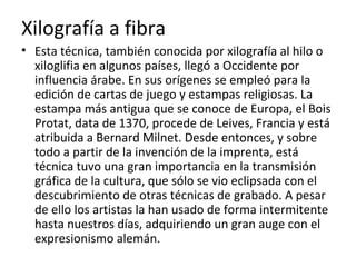 Xilografía a fibra
• Esta técnica, también conocida por xilografía al hilo o
xiloglifia en algunos países, llegó a Occidente por
influencia árabe. En sus orígenes se empleó para la
edición de cartas de juego y estampas religiosas. La
estampa más antigua que se conoce de Europa, el Bois
Protat, data de 1370, procede de Leives, Francia y está
atribuida a Bernard Milnet. Desde entonces, y sobre
todo a partir de la invención de la imprenta, está
técnica tuvo una gran importancia en la transmisión
gráfica de la cultura, que sólo se vio eclipsada con el
descubrimiento de otras técnicas de grabado. A pesar
de ello los artistas la han usado de forma intermitente
hasta nuestros días, adquiriendo un gran auge con el
expresionismo alemán.
 