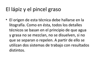 El lápiz y el pincel graso
• El origen de esta técnica debe hallarse en la
litografía. Como en ésta, todos los detalles
técnicos se basan en el principio de que agua
y grasa no se mezclan, no se disuelven, si no
que se separan o repelen. A partir de ello se
utilizan dos sistemas de trabajo con resultados
distintos.
 