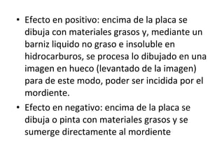 • Efecto en positivo: encima de la placa se
dibuja con materiales grasos y, mediante un
barniz liquido no graso e insoluble en
hidrocarburos, se procesa lo dibujado en una
imagen en hueco (levantado de la imagen)
para de este modo, poder ser incidida por el
mordiente.
• Efecto en negativo: encima de la placa se
dibuja o pinta con materiales grasos y se
sumerge directamente al mordiente
 