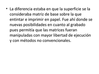 • La diferencia estaba en que la superficie se la
consideraba matriz de base sobre la que
entintar e imprimir en papel. Fue ahí donde se
nuevas posibilidades en cuanto al grabado
pues permitía que las matrices fueran
manipuladas con mayor libertad de ejecución
y con métodos no convencionales.
 