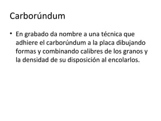Carborúndum
• En grabado da nombre a una técnica que
adhiere el carborúndum a la placa dibujando
formas y combinando calibres de los granos y
la densidad de su disposición al encolarlos.
 