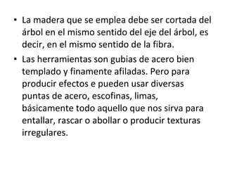 • La madera que se emplea debe ser cortada del
árbol en el mismo sentido del eje del árbol, es
decir, en el mismo sentido de la fibra.
• Las herramientas son gubias de acero bien
templado y finamente afiladas. Pero para
producir efectos e pueden usar diversas
puntas de acero, escofinas, limas,
básicamente todo aquello que nos sirva para
entallar, rascar o abollar o producir texturas
irregulares.
 