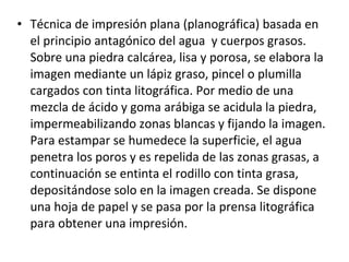 • Técnica de impresión plana (planográfica) basada en
el principio antagónico del agua y cuerpos grasos.
Sobre una piedra calcárea, lisa y porosa, se elabora la
imagen mediante un lápiz graso, pincel o plumilla
cargados con tinta litográfica. Por medio de una
mezcla de ácido y goma arábiga se acidula la piedra,
impermeabilizando zonas blancas y fijando la imagen.
Para estampar se humedece la superficie, el agua
penetra los poros y es repelida de las zonas grasas, a
continuación se entinta el rodillo con tinta grasa,
depositándose solo en la imagen creada. Se dispone
una hoja de papel y se pasa por la prensa litográfica
para obtener una impresión.
 