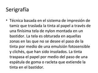 Serigrafía
• Técnica basada en el sistema de impresión de
tamiz que traslada la tinta al papel a través de
una finísima tela de nylon montada en un
bastidor. La tela es obturada en aquellas
zonas en las que no se desee el paso de la
tinta por medio de una emulsión fotosensible
y clichés, que han sido insolados. La tinta
traspasa el papel por medio del paso de una
espátula de goma o racleta que extiende la
tinta en el bastidor.
 