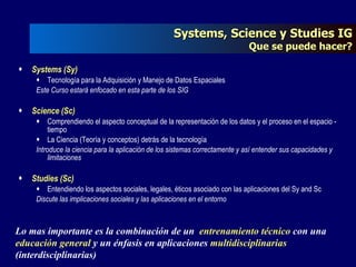 Systems, Science y Studies IG Que se puede hacer? Systems (Sy) Tecnología para la Adquisición y Manejo de Datos Espaciales Este Curso estará enfocado en esta parte de los SIG Science (Sc) Comprendiendo el aspecto conceptual de la representación de los datos y el proceso en el espacio - tiempo La Ciencia (Teoría y conceptos) detrás de la tecnología Introduce la ciencia para la aplicación de los sistemas correctamente y así entender sus capacidades y limitaciones Studies (Sc) Entendiendo los aspectos sociales, legales, éticos asociado con las aplicaciones del Sy and Sc Discute las implicaciones sociales y las aplicaciones en el entorno Lo mas importante es la combinación de un  entrenamiento técnico  con una  educación general  y un énfasis en aplicaciones  multidisciplinarias  (interdisciplinarias) 