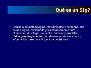 Conjunto de metodologías,  herramientas y personas, que actúan lógica, coordinada y sistemáticamente para almacenar, desplegar, consultar, analizar y  modelar datos geo - espaciales , de tal manera que sirva como información base para la toma de decisiones. Qué es un SIg? 