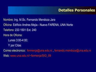 Nombre:  Ing. M.Sc. Fernando Mendoza Jara Oficina:  Edificio Andres Mejia - Nuevo FARENA, UNA Norte Telefono:  233 1501 Ext. 240 Hora de Oficina:  Lunes 3:00-4:00;  Y por Citas Correo electronico:  [email_address]  ,  [email_address]   Web:  www.una.edu.ni/~fermenja/SIG_09   Detalles Personales 