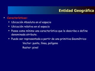 Entidad Geográfica Características: Ubicación Absoluta en el espacio Ubicación relativa en el espacio Posee como mínimo una característica que lo describe o define denominada atributo. Puede ser representada a partir de una primitiva Geométrica:  Vector: punto, línea, polígono Raster: pixel 