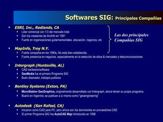 Softwares SIG:  Principales Compañias ESRI, Inc., Redlands, CA Lider comercial con 1/3 del mercado total Son los creadores de ArcInfo en 1981 Fuerte en organizaciones gubernamentales, educación, negocios, etc MapInfo, Troy N.Y. Fuerte compañia en los 1990s, No esta bien establecida. Fuerte presencia en negocios, especialmente en la selección de sitios & mercadeo y telecomunicaciones Intergraph (Huntsville, AL) CAD hardware/software GeoMedia  fue el primero Programa SIG Buen disenador, trabajos publicos Bentley Systems (Exton, PA) MicroStation GeoGraphics,  originalmente desarrollado con Intergraph, ahora tienen su propio programa.   Bueno en Ingeniria; se publican a si mismo como “geoengineering” Autodesk  (San Rafael, CA) Iniciaron como CAD para PC, pero ahora son los dominantes en proveedores CAD El primer Programa SIG fue  AutoCAD  Map  introducido en 1996 Las dos principales Compañias SIG 